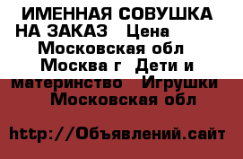 ИМЕННАЯ СОВУШКА НА ЗАКАЗ › Цена ­ 700 - Московская обл., Москва г. Дети и материнство » Игрушки   . Московская обл.